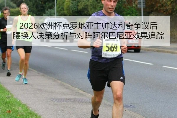 2026欧洲杯克罗地亚主帅达利奇争议后腰换人决策分析与对阵阿尔巴尼亚效果追踪