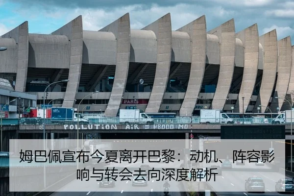 姆巴佩宣布今夏离开巴黎：动机、阵容影响与转会去向深度解析